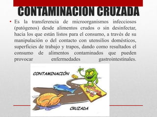 CONTAMINACION CRUZADA
• Es la transferencia de microorganismos infecciosos
(patógenos) desde alimentos crudos o sin desinfectar,
hacia los que están listos para el consumo, a través de su
manipulación o del contacto con utensilios domésticos,
superficies de trabajo y trapos, dando como resultados el
consumo de alimentos contaminados que pueden
provocar enfermedades gastrointestinales.
 