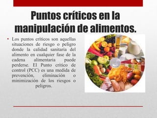 Puntos críticos en la
manipulación de alimentos.
• Los puntos críticos son aquellas
situaciones de riesgo o peligro
donde la calidad sanitaria del
alimento en cualquier fase de la
cadena alimentaria puede
perderse. El Punto critico de
control (PCC) es una medida de
prevención, eliminación o
minimización de los riesgos o
peligros.
 
