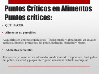 Puntos Críticos en Alimentos
Puntos críticos:
• QUE HACER:
• Alimentos no perecibles
Adquirirlos en óptimas condiciones - Transportarlo y almacenarlo en envases
cerrados, limpios, protegidos del polvo, humedad, suciedad y plagas.
• Alimentos perecibles
Transportar y conservar en adecuadas condiciones de temperatura. Protegidos
del polvo, suciedad y plagas. Refrigerar, conservar en hielo o congelar,
 