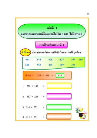 การบวกจํานวน
คําชีแจง เลือก
964
588
ตัวอย่าง
1. 236 +
2. 453 +
3. 614 + 22
4. 713 + 25
เล่มที 1
ํานวนนับทีมีผลบวกไม่เกิน 1,000
แบบฝึกเสริมทักษะที 1
เลือกคําตอบทีกําหนดให้เติมในช่องว่าง
678 676 837
959 279 487
245 + 431 = 676
142 =
225 =
223 =
251 =
13
ไม่มีการทด
งว่างให้ถูกต้อง
599 996
378
 
