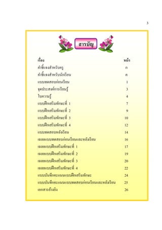 3
สารบัญ
เรือง หน้า
คําชี%แจงสําหรับครู ก
คําชี%แจงสําหรับนักเรียน ค
แบบทดสอบก่อนเรียน 1
จุดประสงค์การเรียนรู้ 3
ใบความรู้ 4
แบบฝึกเสริมทักษะที 1 7
แบบฝึกเสริมทักษะที 2 9
แบบฝึกเสริมทักษะที 3 10
แบบฝึกเสริมทักษะที 4 12
แบบทดสอบหลังเรียน 14
เฉลยแบบทดสอบก่อนเรียนและหลังเรียน 16
เฉลยแบบฝึกเสริมทักษะที 1 17
เฉลยแบบฝึกเสริมทักษะที 2 19
เฉลยแบบฝึกเสริมทักษะที 3 20
เฉลยแบบฝึกเสริมทักษะที 4 22
แบบบันทึกคะแนนแบบฝึกเสริมทักษะ 24
แบบบันทึกคะแนนแบบทดสอบก่อนเรียนและหลังเรียน 25
เอกสารอ้างอิง 26
 