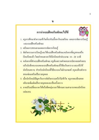 5
ข
การนําแบบฝึกเสริมทักษะไปใช้
1. ครูควรศึกษาทําความเข้าใจเกียวกับเนื%อหาในบทเรียน แผนการจัดการเรียนรู้
และแบบฝึกเสริมทักษะ
2. เตรียมการสอนตามแผนการจัดการเรียนรู้
3. จัดกิจกรรมการเรียนรู้และใช้แบบฝึกเสริมทักษะหลังจากทีครูสอนเสร็จ
เรียบร้อยแล้ว โดยกําหนดเวลาให้นักเรียนทําประมาณ 10 – 20 นาที
4. หลังจากทีทําแบบฝึกเสริมทักษะ ครูต้องตรวจคําตอบจากบัตรเฉลยคําตอบ
แล้วบันทึกคะแนนของแบบฝึกเสริมทักษะทีได้ลงในตาราง และแจ้งให้
นักเรียนทราบ สําหรับนักเรียนทีได้คะแนนไม่ผ่านเกณฑ์ ครูจะต้องทําการ
สอนซ่อมเสริมเป็นรายบุคคล
5. เมือนักเรียนมีปัญหาในการจัดกิจกรรมหรือไม่เข้าใจ ครูอาจจะต้องคอย
อธิบายเพิมเติมเป็นรายบุคคลและเป็นครั%งคราว
6. อาจปรับเปลียนเวลาได้หรือยืดหยุ่นเวลาได้ตามความสามารถของนักเรียน
แต่ละคน
 
