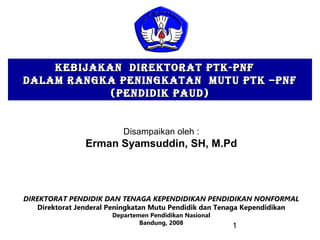 1
KEBIJAKAN DIREKTORAT PTK-PNFKEBIJAKAN DIREKTORAT PTK-PNF
DALAM RANGKA PENINGKATAN MUTU PTK –PNFDALAM RANGKA PENINGKATAN MUTU PTK –PNF
(PENDIDIK PAUD)(PENDIDIK PAUD)
DIREKTORAT PENDIDIK DAN TENAGA KEPENDIDIKAN PENDIDIKAN NONFORMAL
Direktorat Jenderal Peningkatan Mutu Pendidik dan Tenaga Kependidikan
Departemen Pendidikan Nasional
Bandung, 2008
Disampaikan oleh :
Erman Syamsuddin, SH, M.Pd
 