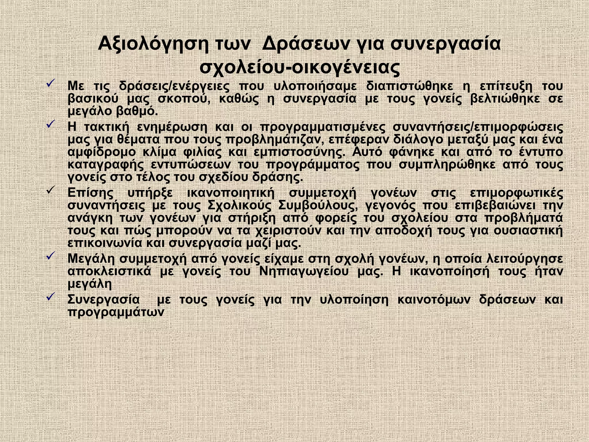 Αξιολόγηση των Δράσεων για συνεργασία
σχολείου-οικογένειας
 Με τις δράσεις/ενέργειες που υλοποιήσαμε διαπιστώθηκε η επίτευξη του
βασικού μας σκοπού, καθώς η συνεργασία με τους γονείς βελτιώθηκε σε
μεγάλο βαθμό.
 Η τακτική ενημέρωση και οι προγραμματισμένες συναντήσεις/επιμορφώσεις
μας για θέματα που τους προβλημάτιζαν, επέφεραν διάλογο μεταξύ μας και ένα
αμφίδρομο κλίμα φιλίας και εμπιστοσύνης. Αυτό φάνηκε και από το έντυπο
καταγραφής εντυπώσεων του προγράμματος που συμπληρώθηκε από τους
γονείς στο τέλος του σχεδίου δράσης.
 Επίσης υπήρξε ικανοποιητική συμμετοχή γονέων στις επιμορφωτικές
συναντήσεις με τους Σχολικούς Συμβούλους, γεγονός που επιβεβαιώνει την
ανάγκη των γονέων για στήριξη από φορείς του σχολείου στα προβλήματά
τους και πώς μπορούν να τα χειριστούν και την αποδοχή τους για ουσιαστική
επικοινωνία και συνεργασία μαζί μας.
 Μεγάλη συμμετοχή από γονείς είχαμε στη σχολή γονέων, η οποία λειτούργησε
αποκλειστικά με γονείς του Νηπιαγωγείου μας. Η ικανοποίησή τους ήταν
μεγάλη
 Συνεργασία με τους γονείς για την υλοποίηση καινοτόμων δράσεων και
προγραμμάτων
 