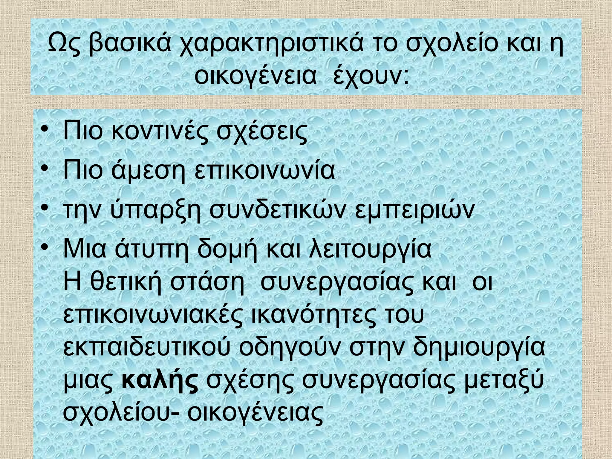 Ως βασικά χαρακτηριστικά το σχολείο και η
οικογένεια έχουν:
• Πιο κοντινές σχέσεις
• Πιο άμεση επικοινωνία
• την ύπαρξη συνδετικών εμπειριών
• Μια άτυπη δομή και λειτουργία
Η θετική στάση συνεργασίας και οι
επικοινωνιακές ικανότητες του
εκπαιδευτικού οδηγούν στην δημιουργία
μιας καλής σχέσης συνεργασίας μεταξύ
σχολείου- οικογένειας
 