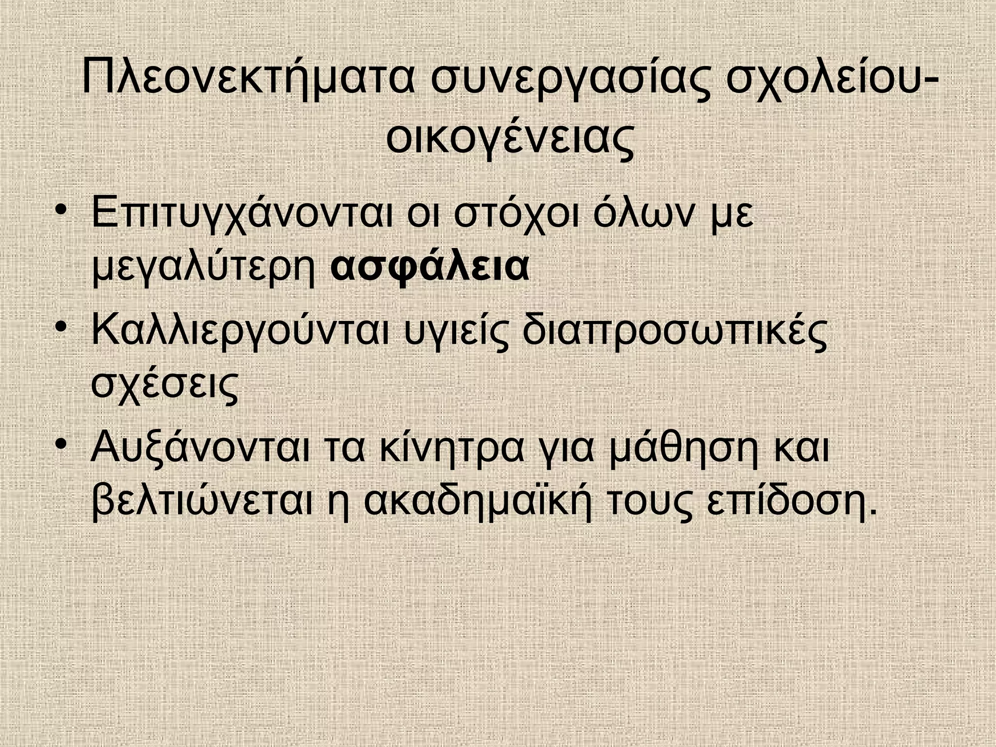 • Επιτυγχάνονται οι στόχοι όλων με
μεγαλύτερη ασφάλεια
• Καλλιεργούνται υγιείς διαπροσωπικές
σχέσεις
• Αυξάνονται τα κίνητρα για μάθηση και
βελτιώνεται η ακαδημαϊκή τους επίδοση.
Πλεονεκτήματα συνεργασίας σχολείου-
οικογένειας
 