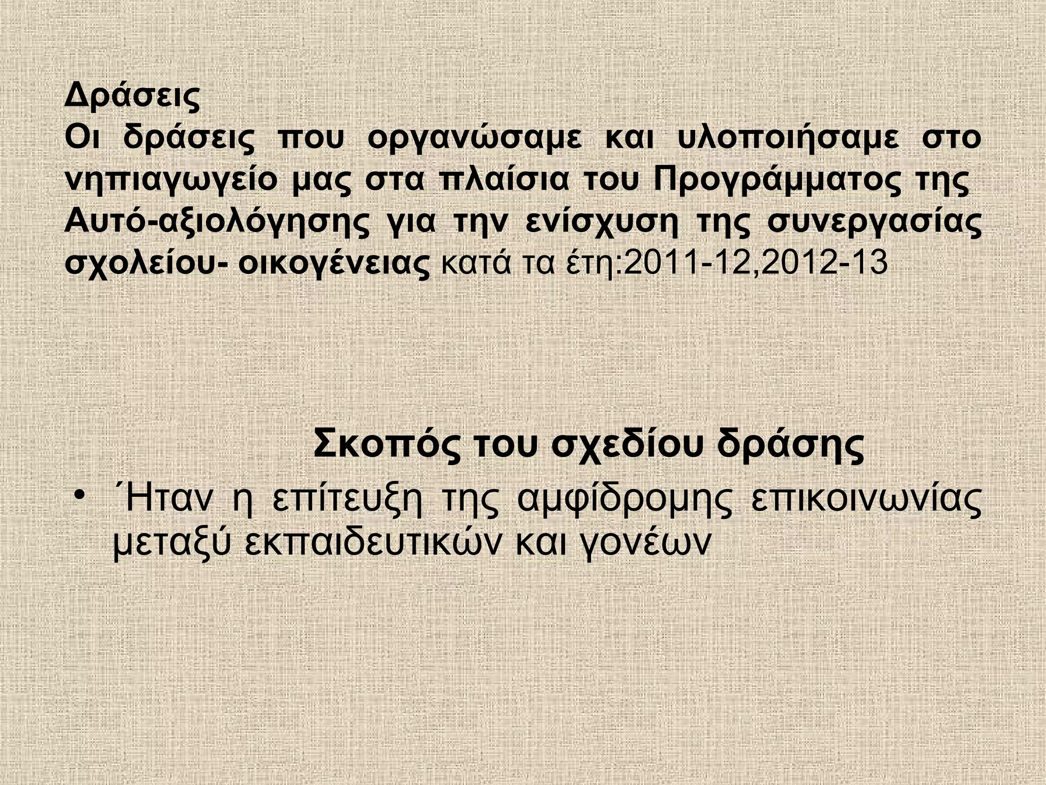 Δράσεις
Οι δράσεις που οργανώσαμε και υλοποιήσαμε στο
νηπιαγωγείο μας στα πλαίσια του Προγράμματος της
Αυτό-αξιολόγησης για την ενίσχυση της συνεργασίας
σχολείου- οικογένειας κατά τα έτη:2011-12,2012-13
Σκοπός του σχεδίου δράσης
• ΄Ηταν η επίτευξη της αμφίδρομης επικοινωνίας
μεταξύ εκπαιδευτικών και γονέων
 