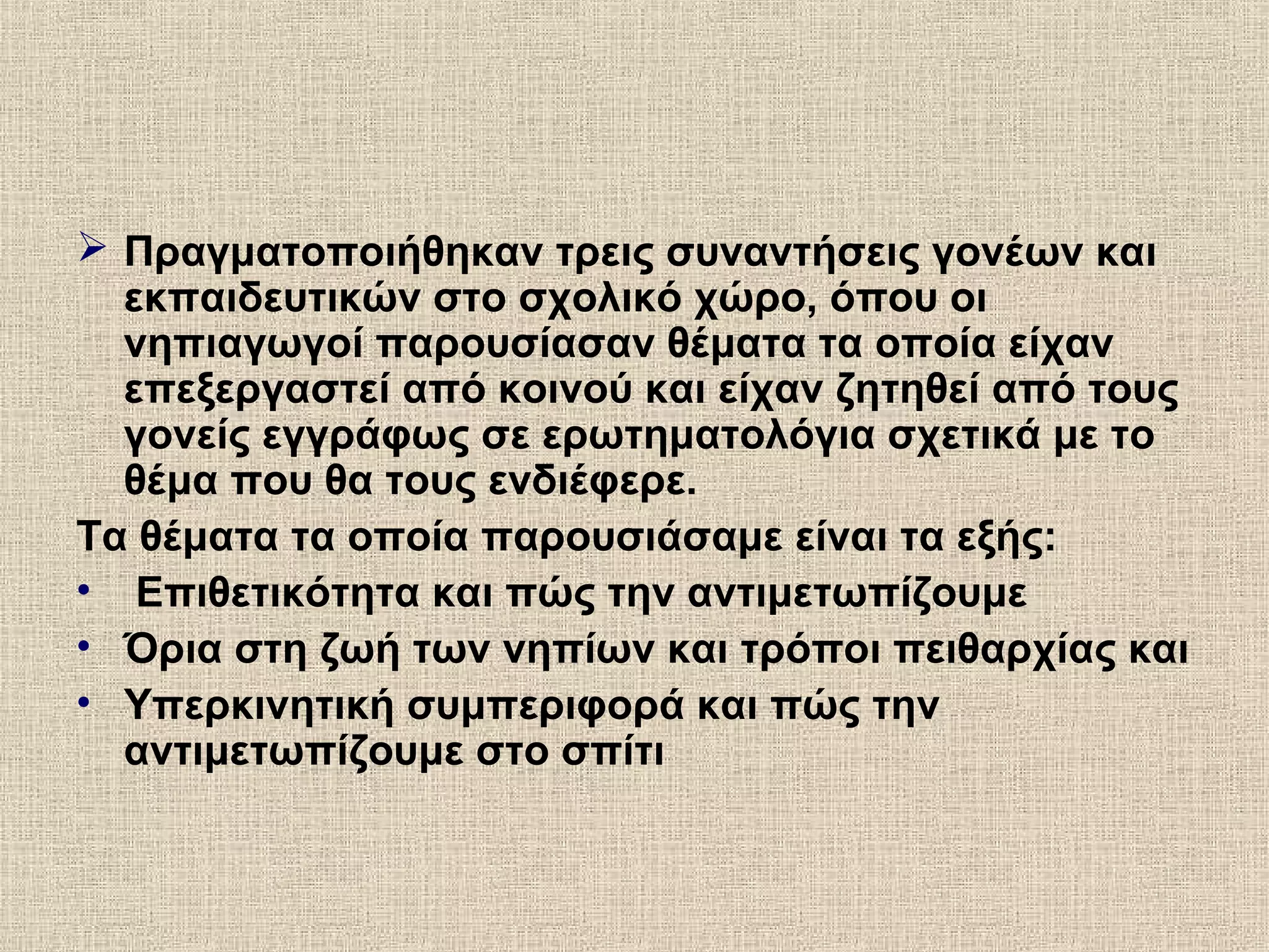  Πραγματοποιήθηκαν τρεις συναντήσεις γονέων και
εκπαιδευτικών στο σχολικό χώρο, όπου οι
νηπιαγωγοί παρουσίασαν θέματα τα οποία είχαν
επεξεργαστεί από κοινού και είχαν ζητηθεί από τους
γονείς εγγράφως σε ερωτηματολόγια σχετικά με το
θέμα που θα τους ενδιέφερε.
Τα θέματα τα οποία παρουσιάσαμε είναι τα εξής:
• Επιθετικότητα και πώς την αντιμετωπίζουμε
• Όρια στη ζωή των νηπίων και τρόποι πειθαρχίας και
• Υπερκινητική συμπεριφορά και πώς την
αντιμετωπίζουμε στο σπίτι
 