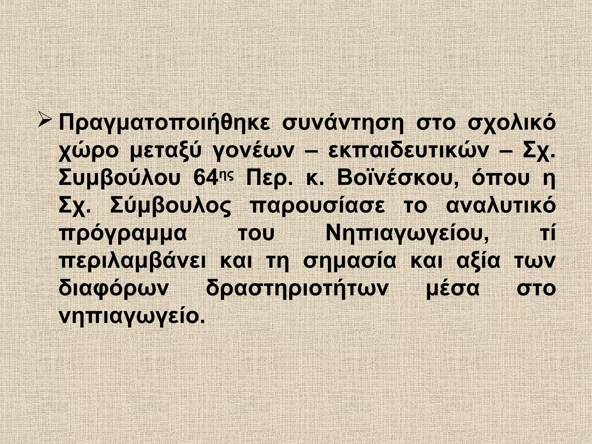  Πραγματοποιήθηκε συνάντηση στο σχολικό
χώρο μεταξύ γονέων – εκπαιδευτικών – Σχ.
Συμβούλου 64ης
Περ. κ. Βοϊνέσκου, όπου η
Σχ. Σύμβουλος παρουσίασε το αναλυτικό
πρόγραμμα του Νηπιαγωγείου, τί
περιλαμβάνει και τη σημασία και αξία των
διαφόρων δραστηριοτήτων μέσα στο
νηπιαγωγείο.
 