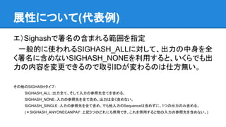 展性について(代表例)
エ）Sighashで署名の含まれる範囲を指定
　一般的に使われるSIGHASH_ALLに対して、出力の中身を全
く署名に含めないSIGHASH_NONEを利用すると、いくらでも出
力の内容を変更できるので取引ＩＤが変わるのは仕方無い。
その他のSIGHASHタイプ：
SIGHASH_ALL：出力全て、そして入力の参照先全てを含める。
SIGHASH_NONE：入力の参照先を全て含め、出力は全く含めない。
SIGHASH_SINGLE：入力の参照先を全て含め、でも他入力のSequenceは含めずに、1つの出力のみ含める。
(＊SIGHASH_ANYONECANPAY：上記3つのどれにも併用でき、これを併用すると他の入力の参照先を含めない。)
 