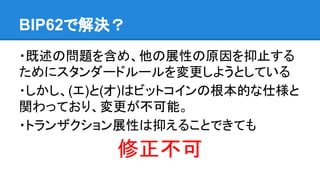 BIP62で解決？
・既述の問題を含め、他の展性の原因を抑止する
ためにスタンダードルールを変更しようとしている
・しかし、(エ)と(オ)はビットコインの根本的な仕様と
関わっており、変更が不可能。
・トランザクション展性は抑えることできても
修正不可
 