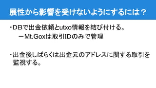 展性から影響を受けないようにするには？
・ＤＢで出金依頼とutxo情報を結び付ける。
　　－Mt.Goxは取引ＩＤのみで管理
・出金後しばらくは出金元のアドレスに関する取引を
監視する。
 