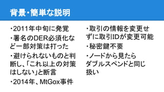背景・簡単な説明
・2011年中旬に発覚
・署名のDER必須化な
ど一部対策は打った
・避けられないものと判
断し、「これ以上の対策
はしない」と断言
・2014年、MtGox事件
・取引の情報を変更せ
ずに取引ＩＤが変更可能
・秘密鍵不要
・ノードから見たら
ダブルスペンドと同じ
扱い
 