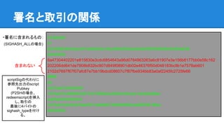 署名と取引の関係
・署名に含まれるもの：
(SIGHASH_ALLの場合)
01000000
01
227b59624bfc0acb51bde9b02a19ac98b62625ead0dd2093596b56e45d94a638
00000000
6a47304402201e815830e3cdc6854643a96d0784863263a6c81907e3e156b8177bb0e58c162
202206dd641de7908b832bc907d849f08901db02e46376f50d048183bc9b1e7578ab601
2102d7697f67f07afc87e7bb19bdcd08607c7f87fbe934bb83a0af2245fc2725fe66
ffffffff
02
c0372a0100000000
1976a914c9868552872337050efec29054cbfccea104de0a88ac
ca5f5e0000000000
1976a914bfc64676ab297c0a6b8b738b8d6689caaf82658188ac
00000000
含まれない
scriptSigの代わりに
参照先出力のscript
Pubkey
(P2SHの場合、
redeemscript)を挿入
し、取引の
最後に4バイトの
sighash_typeを付け
る。
 