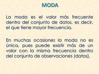 MODA
La moda es el valor más frecuente
dentro del conjunto de datos, es decir,
el que tiene mayor frecuencia.
En muchas ocasiones la moda no es
única, pues puede existir más de un
valor con la misma frecuencia dentro
del conjunto de observaciones (datos).
 
