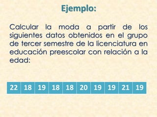 Ejemplo:
Calcular la moda a partir de los
siguientes datos obtenidos en el grupo
de tercer semestre de la licenciatura en
educación preescolar con relación a la
edad:
22 18 19 18 18 20 19 19 21 19
 