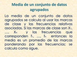 Media de un conjunto de datos
agrupados
La media de un conjunto de datos
agrupados se calcula al usar las marcas
de clase y las frecuencias relativas
asociadas. Si las marcas de clase son X1,
…, Xn y las frecuencias que
corresponden f1, …, fn entonces la
media es un promedio de las marcas
ponderando por las frecuencias; se
calcula como sigue.
 