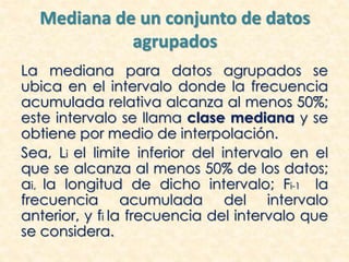 Mediana de un conjunto de datos
agrupados
La mediana para datos agrupados se
ubica en el intervalo donde la frecuencia
acumulada relativa alcanza al menos 50%;
este intervalo se llama clase mediana y se
obtiene por medio de interpolación.
Sea, Li el limite inferior del intervalo en el
que se alcanza al menos 50% de los datos;
ai, la longitud de dicho intervalo; Fi-1 la
frecuencia acumulada del intervalo
anterior, y fi la frecuencia del intervalo que
se considera.
 
