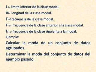 L1= limite inferior de la clase modal.
Ai= longitud de la clase modal.
Fi= frecuencia de la clase modal.
Fi-1= frecuencia de la clase anterior a la clase modal.
fi-+1= frecuencia de la clase siguiente a la modal.
Ejemplo:
Calcular la moda de un conjunto de datos
agrupados.
Determinar la moda del conjunto de datos del
ejemplo pasado.
 