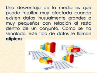 Una desventaja de la media es que
puede resultar muy afectada cuando
existen datos inusualmente grandes o
muy pequeños con relación al resto
dentro de un conjunto. Como se ha
señalado, este tipo de datos se llaman
atípicos.
 