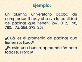 Ejemplo:
Un alumno universitario acaba de
comprar sus libros y observa la cantidad
de páginas que tienen: 247, 312, 198,
780, 175, 286, 293, 258.
¿Cuál es el promedio de páginas que
tienen sus libros?
¿Es esta una buena aproximación para
todos sus libros?
 