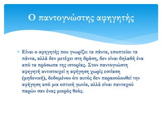  Είναι ο αφηγητής που γνωρίζει τα πάντα, εποπτεύει τα
πάντα, αλλά δεν μετέχει στη δράση, δεν είναι δηλαδή ένα
από τα πρόσωπα της ιστορίας. Στον παντογνώστη
αφηγητή αντιστοιχεί η αφήγηση χωρίς εστίαση
(μηδενική), δεδομένου ότι αυτός δεν παρακολουθεί την
αφήγηση από μια οπτική γωνία, αλλά είναι πανταχού
παρών σαν ένας μικρός θεός.
Ο παντογνώστης αφηγητής
 
