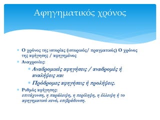  Ο χρόνος της ιστορίας (ιστορικός/ πραγματικός) Ο χρόνος
της αφήγησης / αφηγημένος
 Αναχρονίες:
 Αναδρομικές αφηγήσεις / αναδρομές ή
αναλήψεις και
 Πρόδρομες αφηγήσεις ή προλήψεις.
 Ρυθμός αφήγησης:
επιτάχυνση, η παράλειψη, η περίληψη, η έλλειψη ή το
αφηγηματικό κενό, επιβράδυνση.
Αφηγηματικός χρόνος
 