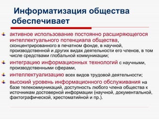 Информатизация общества
обеспечивает
активное использование постоянно расширяющегося
интеллектуального потенциала общества,
сконцентрированного в печатном фонде, в научной,
производственной и других видах деятельности его членов, в том
числе средствами глобальной коммуникации;
интеграцию информационных технологий с научными,
производственными сферами,
интеллектуализацию всех видов трудовой деятельности;
высокий уровень информационного обслуживания на
базе телекоммуникаций, доступность любого члена общества к
источникам достоверной информации (научной, документальной,
фактографической, хрестоматийной и пр.).
 