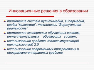 Инновационные решения в образовании
применение систем мультимедиа, гипермедиа,
среды “микромир”, технологии “Виртуальная
реальность”,
применение экспертных обучающих систем,
интеллектуальных обучающих систем,
использование средств телекоммуникаций,
технологии веб 2.0.,
использование современных программных и
программно-аппаратных средств.
 