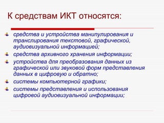 К средствам ИКТ относятся:
средства и устройства манипулирования и
транслирования текстовой, графической,
аудиовизуальной информацией;
средства архивного хранения информации;
устройства для преобразования данных из
графической или звуковой форм представления
данных в цифровую и обратно;
системы компьютерной графики;
системы представления и использования
цифровой аудиовизуальной информации;
 