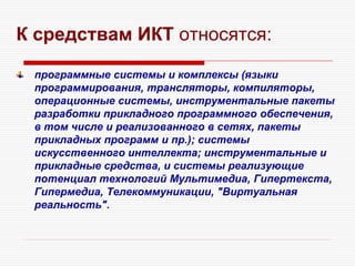 К средствам ИКТ относятся:
программные системы и комплексы (языки
программирования, трансляторы, компиляторы,
операционные системы, инструментальные пакеты
разработки прикладного программного обеспечения,
в том числе и реализованного в сетях, пакеты
прикладных программ и пр.); системы
искусственного интеллекта; инструментальные и
прикладные средства, и системы реализующие
потенциал технологий Мультимедиа, Гипертекста,
Гипермедиа, Телекоммуникации, "Виртуальная
реальность".
 