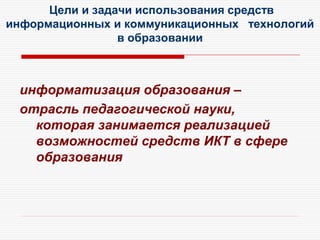 Цели и задачи использования средств
информационных и коммуникационных технологий
в образовании
информатизация образования –
отрасль педагогической науки,
которая занимается реализацией
возможностей средств ИКТ в сфере
образования
 