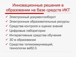 Инновационные решения в
образовании на базе средств ИКТ
 Электронный документооборот
 Электронные образовательные ресурсы
 Средства контроля и оценки знаний
 Цифровые лаборатории
 Интерактивные средства обучения
 3D в образовании
 Средства телекоммуникаций,
технологии веб2.0.
 