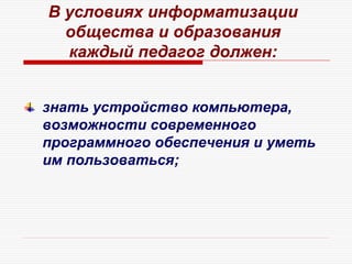 В условиях информатизации
общества и образования
каждый педагог должен:
знать устройство компьютера,
возможности современного
программного обеспечения и уметь
им пользоваться;
 