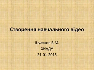Створення навчального відео
Шуляков В.М.
ХНАДУ
21-01-2015
 