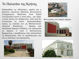Το Παλατάκι της Κρήνης
Καθιερώθηκε ως «Παλατάκι», παρόλο που η
βασιλική οικογένεια (Βασιλιάς Κωνσταντίνος
Γκλύξμπουργκ- Βασίλισσα Άννα Μαρία
Γκλύξμουργκ) έμεινε σ' αυτό μόλις... μία νύχτα.
Λέγεται αλλιώς και «Κυβερνείο», αλλά ποτέ δεν
λειτούργησε ως τέτοιο. Χρησιμοποιήθηκε
κυρίως ως κατοικία των μη Θεσσαλονικιών
υπουργών Μακεδονίας - Θράκης (και
παλαιότερα Βορείου Ελλάδος), ενώ προτιμούσε
να διαμένει σ' αυτό ο Κωνσταντίνος
Καραμανλής, ο πρεσβύτερος, όταν επισκεπτόταν
τη Θεσσαλονίκη, τόσο ως πρωθυπουργός όσο
και ως Πρόεδρος της Δημοκρατίας.
Φωτογραφίες του κτηρίου σήμερα.
 