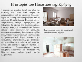 Η ιστορία του κτηρίου ξεκινά στα τέλη της
δεκαετίας του 1950, όταν άρχισε να
κατασκευάζεται από το υπουργείο Δημοσίων
Εργων σε έκταση που παραχωρήθηκε από το
υπουργείο Εθνικής Αμυνας. Σύμφωνα με την
επικρατέστερη εκδοχή, προοριζόταν για
Κυβερνείο. Το κτίσμα έχει συνολικά εμβαδό
1.200 τ.μ. Χωρίζεται σε δύο επίπεδα, διαθέτει
υπόγειο όπου λειτουργούσαν μαγειρεία,
πλυσταριό και αποθήκες. Βασίστηκε σε σχέδια
του αρχιτέκτονα Χριστόπουλου και θεωρείται
ως χαρακτηριστικό δείγμα «ανακτορικής»
νεοκλασικής αρχιτεκτονικής, με προπύλαιο
και περιστύλιο αποτελούμενο από ιωνικούς
κίονες. Στο οικόπεδο, εμβαδού περίπου 15
στρεμμάτων, δημιουργήθηκαν κήποι,
εκκλησάκι, ελικοδρόμιο και πρόσβαση στη
θάλασσα, όπου υπήρχε μικρή μαρίνα
ελλιμενισμού.
Φωτογραφίες από το εσωτερικό
του «Παλατιού» σήμερα.
Η ιστορία του Παλατιού της Κρήνης
 