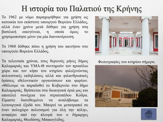 Το 1962 με νόμο παραχωρήθηκε για χρήση ως
κατοικία του εκάστοτε υπουργού Βορείου Ελλάδος,
αλλά έναν χρόνο μετά δόθηκε για χρήση στη
βασιλική οικογένεια, η οποία όμως το
χρησιμοποίησε μόνο για μία διανυκτέρευση.
Το 1968 δόθηκε πίσω η χρήση του ακινήτου στο
υπουργείο Βορείου Ελλάδος.
Τα τελευταία χρόνια, τους θερινούς μήνες δήμος
Καλαμαριάς και ΥΜΑ-Θ συντηρούν τον προαύλιο
χώρο και τον κήπο του κτηρίου φιλοξενώντας
πολιτιστικές εκδηλώσεις αλλά και φιλανθρωπικές
δράσεις εθελοντικών οργανώσεων και φορέων.
«Θέλουμε να παραδοθεί το Κυβερνείο στο δήμο
Καλαμαριάς. Βρίσκεται στα διοικητικά όριά μας και
αποτελεί συνέχεια του στρατοπέδου Κόδρα.
Είμαστε διατεθειμένοι να αναλάβουμε τα
λειτουργικά έξοδά του. Μπορεί να μετατραπεί σε
έναν πολυχώρο πολιτισμού για όλη την πόλη»,
αναφέρει από την πλευρά του ο δήμαρχος
Καλαμαριάς, Θεοδόσης Μπακογλίδης.
Η ιστορία του Παλατιού της Κρήνης
Φωτογραφίες του κτηρίου σήμερα.
 