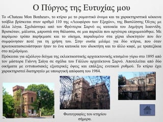 Ο Πύργος της Ευτυχίας µου
Το «Chateau Mon Bonheur», το κτίριο µε το ροµαντικό όνοµα και τα χαρακτηριστικά κόκκινα
τούβλα βρίσκεται στον αριθµό 110 της «Λεωφόρου των Εξοχών», της Βασιλίσσης Όλγας µε
άλλα λόγια. Σχεδιάστηκε από τον Φρέντερικ Σαρνό ως κατοικία του ∆ηµήτρη Ιωαννίδη.
Βρισκόταν, µάλιστα, µπροστά στη θάλασσα, σε µια παραλία που αργότερα επιχωµατώθηκε. Με
παρόµοιο τρόπο παρήκµασε και το οίκηµα, παραδοµένο στα χέρια ιδιοκτητών που δεν
συµφώνησαν ποτέ για τη χρήση του. Στην ουσία µιλάµε για δύο κτίρια, που όταν
πρωτοκατασκευάστηκαν ήταν το ένα κατοικία του ιδιοκτήτη και το άλλο καφέ, µε τραπεζάκια
στο πεζοδρόµιο.
Φωτογραφίες του κτηρίου
σήμερα.
Πρόκειται για αξιόλογο δείγμα της εκλεκτικιστικής αρχιτεκτονικής κτισμένο γύρω στο 1895 από
τον μάστορα Γιάννη Σιάγα σε σχέδια του Γάλλου αρχιτέκτονα Σαρνό. Αποτελείται από δύο
οικήματα με εντυπωσιακές εξωτερικές όψεις και επάλξεις ενετικού ρυθμού. Το κτίριο έχει
χαρακτηριστεί διατηρητέο με υπουργική απόφαση του 1984.
 