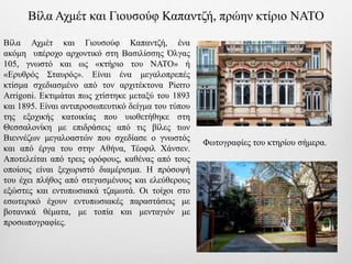 Βίλα Αχμέτ και Γιουσούφ Καπαντζή, ένα
ακόμη υπέροχο αρχοντικό στη Βασιλίσσης Όλγας
105, γνωστό και ως «κτήριο του ΝΑΤΟ» ή
«Ερυθρός Σταυρός». Είναι ένα μεγαλοπρεπές
κτίσμα σχεδιασμένο από τον αρχιτέκτονα Pierro
Arrigoni. Εκτιμάται πως χτίστηκε μεταξύ του 1893
και 1895. Είναι αντιπροσωπευτικό δείγμα του τύπου
της εξοχικής κατοικίας που υιοθετήθηκε στη
Θεσσαλονίκη με επιδράσεις από τις βίλες των
Βιεννέζων μεγαλοαστών που σχεδίασε ο γνωστός
και από έργα του στην Αθήνα, Τέοφιλ Χάνσεν.
Αποτελείται από τρεις ορόφους, καθένας από τους
οποίους είναι ξεχωριστό διαμέρισμα. Η πρόσοψή
του έχει πλήθος από στεγασμένους και ελεύθερους
εξώστες και εντυπωσιακά τζαμωτά. Οι τοίχοι στο
εσωτερικό έχουν εντυπωσιακές παραστάσεις με
βοτανικά θέματα, με τοπία και μενταγιόν με
προσωπογραφίες.
Βίλα Αχμέτ και Γιουσούφ Καπαντζή, πρώην κτίριο ΝΑΤΟ
Φωτογραφίες του κτηρίου σήμερα.
 