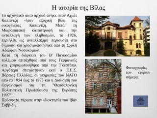 Το αρχοντικό αυτό αρχικά ανήκε στον Αχμέτ
Καπαντζή -ήταν εξοχική βίλα της
οικογένειας Καπαντζή. Μετά τη
Μικρασιατική καταστροφή και την
ανταλλαγή των πληθυσμών, το 1926,
περιήλθε ως ανταλλάξιμη περιουσία στο
δημόσιο και χρησιμοποιήθηκε από τη Σχολή
Αδελφών Νοσοκόμων.
Κατά τη διάρκεια του Β' Παγκοσμίου
πολέμου επιτάχθηκε από τους Γερμανούς
και χρησιμοποιήθηκε από την Γκεστάπο.
Αργότερα στεγάστηκαν εκεί ο Ε.Ε.Σ.
Βόρειας Ελλάδας, οι υπηρεσίες του ΝΑΤΟ
από το 1954 έως το 1973 και η Διοίκηση του
Οργανισμού για τη "Θεσσαλονίκη
Πολιτιστική Πρωτεύουσα της Ευρώπης
1997".
Πρόσφατα πέρασε στην ιδιοκτησία του Ιβάν
Σαββίδη.
Η ιστορία της Βίλας
Φωτογραφίες
του κτηρίου
σήμερα.
 