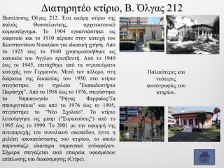 Βασιλίσσης Όλγας 212. Ένα ακόμη κτίριο της
παλιάς Θεσσαλονίκης, αρχιτεκτονικό
κομψοτέχνημα. Το 1904 εγκαινιάστηκε ως
καφενείο και το 1910 πέρασε στην κατοχή του
Κωνσταντίνου Νικολάου για ιδιωτική χρήση. Από
το 1925 έως το 1940 χρησιμοποιήθηκε ως
κατοικία του Άγγλου πρεσβευτή. Από το 1940
έως το 1945, επιτάχθηκε από τα στρατεύματα
κατοχής των Γερμανών. Μετά τον πόλεμο, στη
διάρκεια της δεκαετίας του 1950 στο κτίριο
στεγάστηκε το σχολείο "Εκπαιδευτήρια
Παράσχη”. Από το 1958 έως το 1976, στεγάστηκε
το Νηπιαγωγείο "Ρήγας Φερραίος/Τα
σπουργιτάκια" και από το 1976 έως το 1995,
στεγάστηκε το "Νέο Σχολείο". Το κτίριο
λειτούργησε ως μπαρ ("Συρακούσες") από το
1995 έως το 1999. Το 2001 με την αφορμή της
αντιπαροχής του συνολικού οικοπέδου, έγινε η
μελέτη αποκατάστασης του κτιρίου, το οποίο
παρουσίαζε ιδιαίτερα σημαντικό ενδιαφέρον.
Σήμερα στεγάζεται εκεί εταιρεία υφασμάτων
επίπλωσης και διακόσμησης (Cripe).
Παλαιότερες και
νεότερες
φωτογραφίες του
κτηρίου.
Διατηρητέο κτίριο, Β. Όλγας 212
 