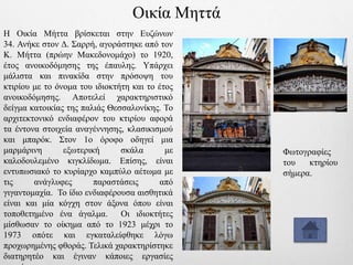 Η Οικία Μήττα βρίσκεται στην Ευζώνων
34. Ανήκε στον Δ. Σαρρή, αγοράστηκε από τον
Κ. Μήττα (πρώην Μακεδονομάχο) το 1920,
έτος ανοικοδόμησης της έπαυλης. Υπάρχει
μάλιστα και πινακίδα στην πρόσοψη του
κτιρίου με το όνομα του ιδιοκτήτη και το έτος
ανοικοδόμησης. Αποτελεί χαρακτηριστικό
δείγμα κατοικίας της παλιάς Θεσσαλονίκης. Το
αρχιτεκτονικό ενδιαφέρον του κτιρίου αφορά
τα έντονα στοιχεία αναγέννησης, κλασικισμού
και μπαρόκ. Στον 1ο όροφο οδηγεί μια
μαρμάρινη εξωτερική σκάλα με
καλοδουλεμένο κιγκλίδωμα. Επίσης, είναι
εντυπωσιακό το κυρίαρχο καμπύλο αέτωμα με
τις ανάγλυφες παραστάσεις από
γιγαντομαχία. Το ίδιο ενδιαφέρουσα αισθητικά
είναι και μία κόγχη στον άξονα όπου είναι
τοποθετημένο ένα άγαλμα. Οι ιδιοκτήτες
μίσθωσαν το οίκημα από το 1923 μέχρι το
1973 οπότε και εγκαταλείφθηκε λόγω
προχωρημένης φθοράς. Τελικά χαρακτηρίστηκε
διατηρητέο και έγιναν κάποιες εργασίες
Φωτογραφίες
του κτηρίου
σήμερα.
Οικία Μηττά
 