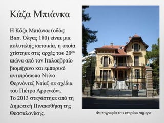 Κάζα Μπιάνκα
Η Κάζα Μπιάνκα (οδός:
Βασ. Όλγας 180) είναι μια
πολυτελής κατοικία, η οποία
χτίστηκε στις αρχές του 20ου
αιώνα από τον Ιταλοεβραίο
βιομήχανο και εμπορικό
αντιπρόσωπο Ντίνο
Φερνάντεζ Ντίαζ σε σχέδια
του Πιέτρο Αρριγκόνι.
Το 2013 στεγάστηκε από τη
Δημοτική Πινακοθήκη της
Θεσσαλονίκης. Φωτογραφία του κτηρίου σήμερα.
 