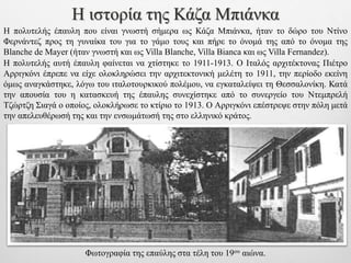 Φωτογραφία της επαύλης στα τέλη του 19ου αιώνα.
Η ιστορία της Κάζα Μπιάνκα
Η πολυτελής αυτή έπαυλη φαίνεται να χτίστηκε το 1911-1913. Ο Ιταλός αρχιτέκτονας Πιέτρο
Αρριγκόνι έπρεπε να είχε ολοκληρώσει την αρχιτεκτονική μελέτη το 1911, την περίοδο εκείνη
όμως αναγκάστηκε, λόγω του ιταλοτουρκικού πολέμου, να εγκαταλείψει τη Θεσσαλονίκη. Κατά
την απουσία του η κατασκευή της έπαυλης συνεχίστηκε από το συνεργείο του Ντεμπρελή
Τζώρτζη Σιαγά ο οποίος, ολοκλήρωσε το κτίριο το 1913. Ο Αρριγκόνι επέστρεψε στην πόλη μετά
την απελευθέρωσή της και την ενσωμάτωσή της στο ελληνικό κράτος.
Η πολυτελής έπαυλη που είναι γνωστή σήμερα ως Κάζα Μπιάνκα, ήταν το δώρο του Ντίνο
Φερνάντεζ προς τη γυναίκα του για το γάμο τους και πήρε το όνομά της από το όνομα της
Blanche de Mayer (ήταν γνωστή και ως Villa Blanche, Villa Bianca και ως Villa Fernandez).
 