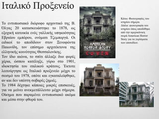 Ιταλικό Προξενείο
Το εντυπωσιακό διώροφο αρχοντικό της Β.
Όλγας 20 κατασκευάστηκε το 1878, ως
εξοχική κατοικία ενός γαλλικής υπηκοότητας
Εβραίου εµπόρου, ονόµατι Τζεµποργά. Οι
ειδικοί το αποδίδουν στον Ξενοφώντα
Παιωνίδη, τον επίσηµο αρχιτέκτονα της
ελληνικής κοινότητας Θεσσαλονίκης.
Τον ίδιο αιώνα, το σπίτι άλλαξε δυο φορές
χέρια, ώσπου κατέληξε, γύρω στο 1901,
ιδιοκτησία του ιταλικού κράτους. Έκτοτε
λειτούργησε ως Ιταλικό προξενείο µέχρι το
σεισµό του 1978, οπότε και εγκαταλείφθηκε,
αν και δεν υπέστη σοβαρές ζηµιές.
Το 1984 δέχτηκε κάποιες µικρές επισκευές,
για να µείνει ανεκµετάλλευτο µέχρι σήµερα.
Οίκηµα που παραµένει εντυπωσιακό ακόμα
και µέσα στην φθορά του.
Κάτω: Φωτογραφίες του
κτηρίου σήμερα.
Δίπλα: φωτογραφία του
κτηρίου όπως αποδόθηκε
από την αμερικάνικη
σειρά American Horror
Story για τα γυρίσματα
των επισοδίων.
 