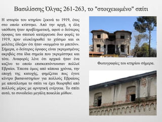 Βασιλίσσης Όλγας 261-263, το "στοιχειωμένο" σπίτι
Η ιστορία του κτηρίου ξεκινά το 1919, έτος
στο οποίο κτίστηκε. Από την αρχή, η όλη
υπόθεση ήταν προβληματική, αφού ο δεύτερος
όροφος του σπιτιού κατέρρευσε δυο φορές το
1919, πριν ολοκληρωθεί το χτίσιμο και οι
μελέτες έδειξαν ότι ήταν «κομμένο το μπετόν».
Σήμερα, ο δεύτερος όροφος είναι γκρεμισμένος
ακριβώς στα ίδια σημεία που γκρεμίστηκε και
τότε. Αναφορές λένε ότι αρχικά ήταν ένα
καζίνο το οποίο επισκεπτόντουσαν πολλοί
Εβραίοι. Έπειτα όμως από κάποια χρόνια, την
εποχή της κατοχής, φημίζεται πως έγινε
κέντρο βασανιστηρίων για πολλούς Εβραίους
µε αποτέλεσμα το σπίτι να έχει θεωρηθεί από
πολλούς μέρος με αρνητική ενέργεια. Το σπίτι
αυτό, το συνοδεύει μεγάλη ποικιλία μύθων.
Φωτογραφίες του κτηρίου σήμερα.
 