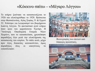 «Κόκκινο σπίτι» - «Μέγαρο Λόγγου»
Το κτήριο ξεκίνησε να κατασκευάζεται το
1926 και ολοκληρώθηκε το 1928. Βρίσκεται
στην Θεσσαλονίκη, Αγίας Σοφίας 31 & Ερμού
52. Χτίστηκε για λογαριασμό του βιομήχανου
Ιωάννη Λόγγου. Το φανταστικό αυτό κτήριο
ήταν έργο του αρχιτέκτονα Τζενάρι. Η
"Ανώνυμη Οικοδομική Εταιρία Νέων
Χωρών«, που το κατασκεύασε, χρεοκόπησε
παραδόξως λίγο μετά την ολοκλήρωση της
κατασκευής του κτιρίου. Το σπίτι αυτό, μέχρι
πριν λίγες δεκαετίες κατοικούνταν, όμως
παραδόξως όλες οι οικογένειες το
εγκατέλειψαν.
Φωτογραφίες του σπιτιού από
διάφορες προοπτικές.
 