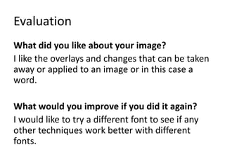 Evaluation
What did you like about your image?
I like the overlays and changes that can be taken
away or applied to an image or in this case a
word.
What would you improve if you did it again?
I would like to try a different font to see if any
other techniques work better with different
fonts.
 