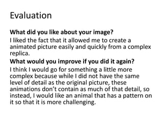 Evaluation
What did you like about your image?
I liked the fact that it allowed me to create a
animated picture easily and quickly from a complex
replica.
What would you improve if you did it again?
I think I would go for something a little more
complex because while I did not have the same
level of detail as the original picture, these
animations don’t contain as much of that detail, so
instead, I would like an animal that has a pattern on
it so that it is more challenging.
 